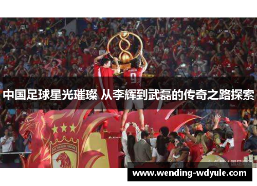 中国足球星光璀璨 从李辉到武磊的传奇之路探索