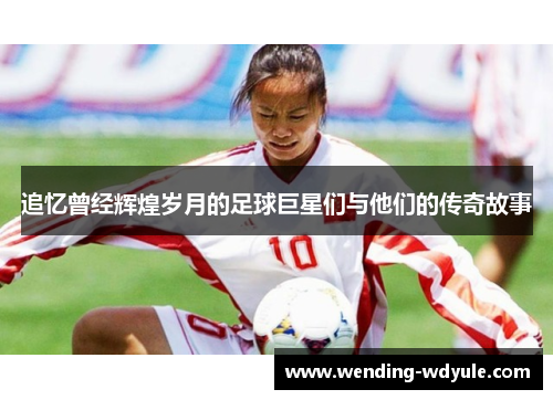 追忆曾经辉煌岁月的足球巨星们与他们的传奇故事