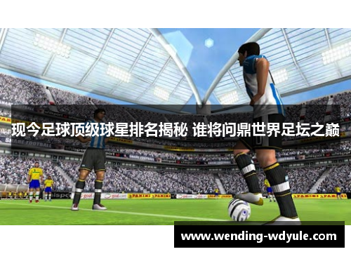 现今足球顶级球星排名揭秘 谁将问鼎世界足坛之巅