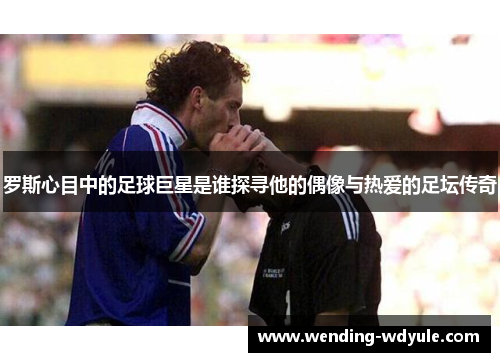 罗斯心目中的足球巨星是谁探寻他的偶像与热爱的足坛传奇