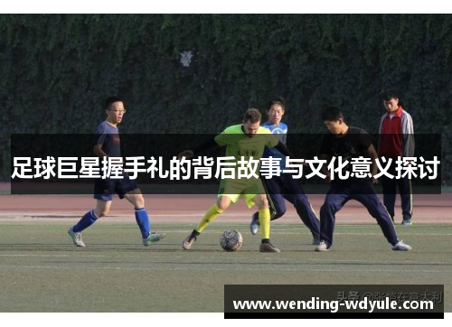 足球巨星握手礼的背后故事与文化意义探讨