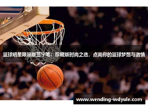 篮球明星限量版签字笔：珍藏版时尚之选，点亮你的篮球梦想与激情