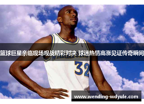 篮球巨星亲临现场观战精彩对决 球迷热情高涨见证传奇瞬间