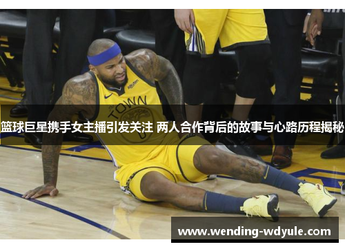 篮球巨星携手女主播引发关注 两人合作背后的故事与心路历程揭秘